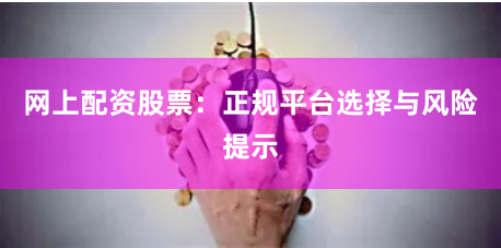 网上配资股票：正规平台选择与风险提示